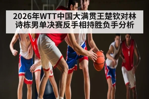 2026年WTT中国大满贯王楚钦对林诗栋男单决赛反手相持胜负手分析