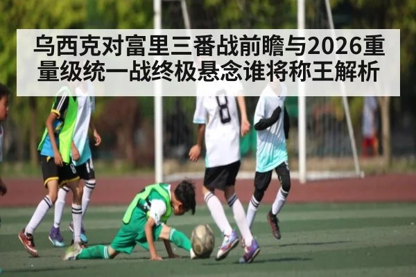 乌西克对富里三番战前瞻与2026重量级统一战终极悬念谁将称王解析